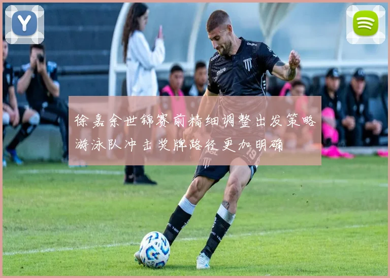 徐嘉余世锦赛前精细调整出发策略游泳队冲击奖牌路径更加明确